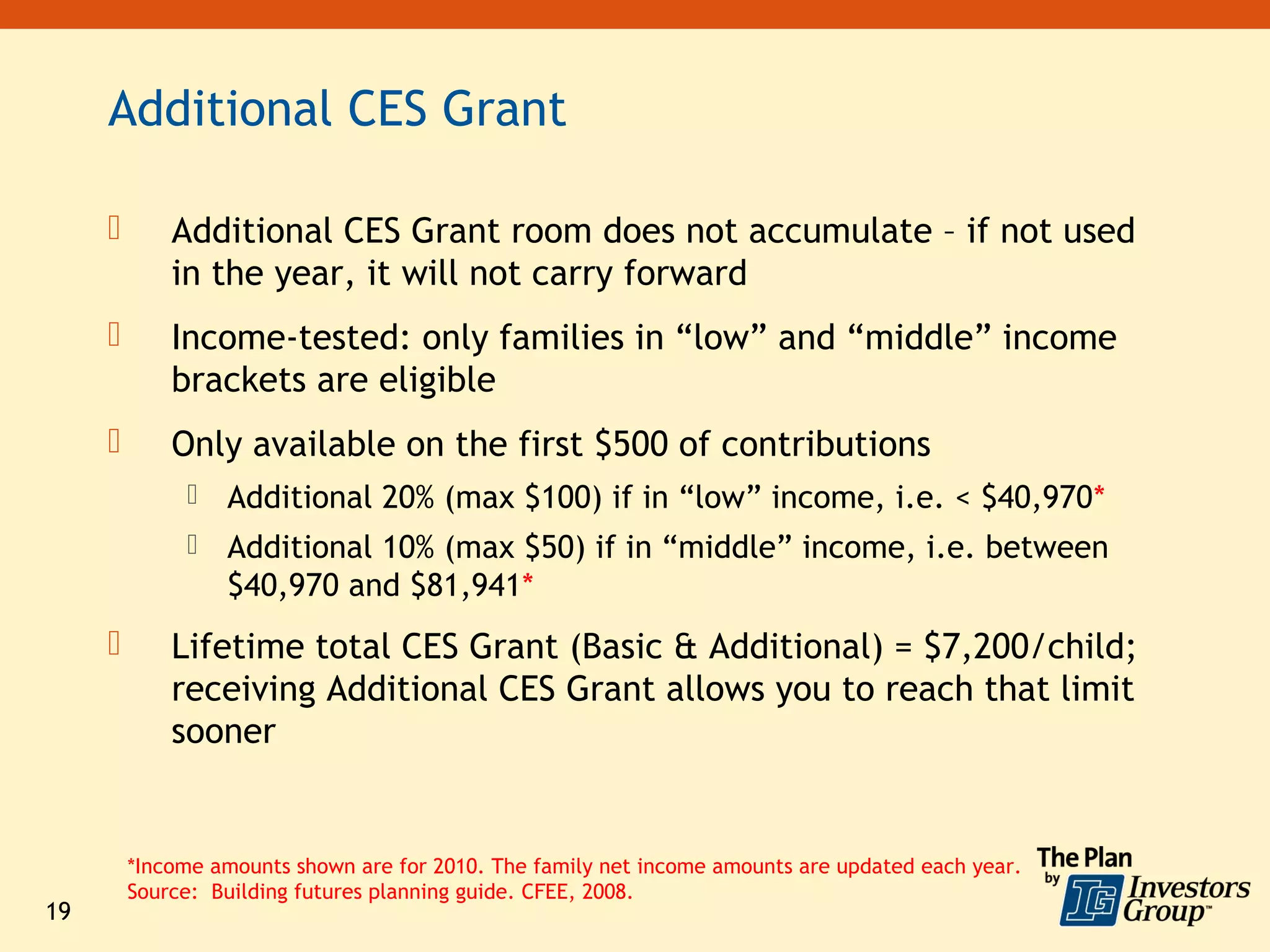 Additional CES Grant

            Additional CES Grant room does not accumulate – if not used
             in the year, it will not carry forward
            Income-tested: only families in “low” and “middle” income
             brackets are eligible
            Only available on the first $500 of contributions
                 Additional 20% (max $100) if in “low” income, i.e. < $40,970*
                 Additional 10% (max $50) if in “middle” income, i.e. between
                  $40,970 and $81,941*
            Lifetime total CES Grant (Basic & Additional) = $7,200/child;
             receiving Additional CES Grant allows you to reach that limit
             sooner


         *Income amounts shown are for 2010. The family net income amounts are updated each year.
         Source: Building futures planning guide. CFEE, 2008.
19
 