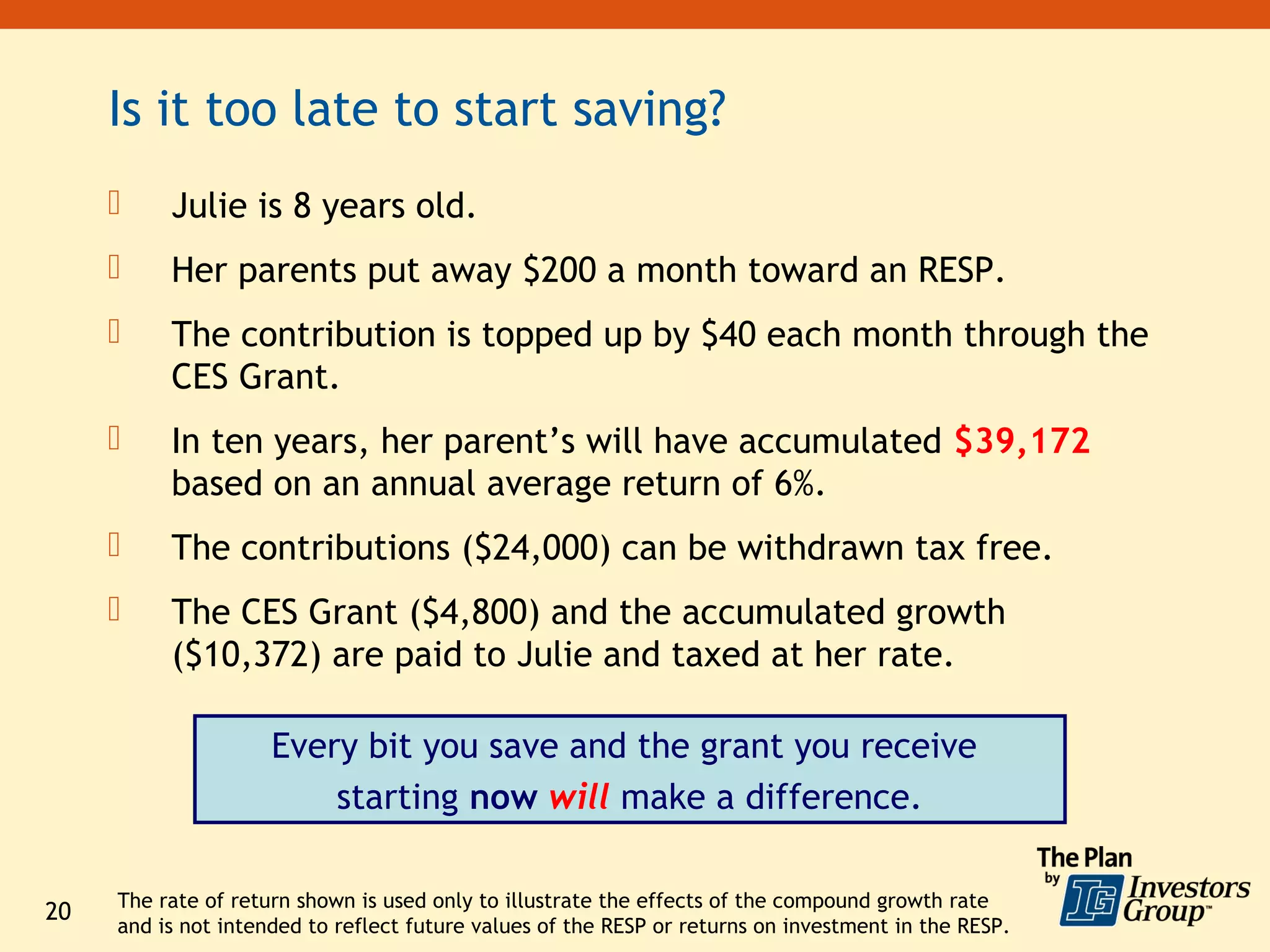 Is it too late to start saving?
         Julie is 8 years old.
         Her parents put away $200 a month toward an RESP.
         The contribution is topped up by $40 each month through the
          CES Grant.
         In ten years, her parent’s will have accumulated $39,172
          based on an annual average return of 6%.
         The contributions ($24,000) can be withdrawn tax free.
         The CES Grant ($4,800) and the accumulated growth
          ($10,372) are paid to Julie and taxed at her rate.

                     Every bit you save and the grant you receive
                         starting now will make a difference.

     The rate of return shown is used only to illustrate the effects of the compound growth rate
20
     and is not intended to reflect future values of the RESP or returns on investment in the RESP.
 