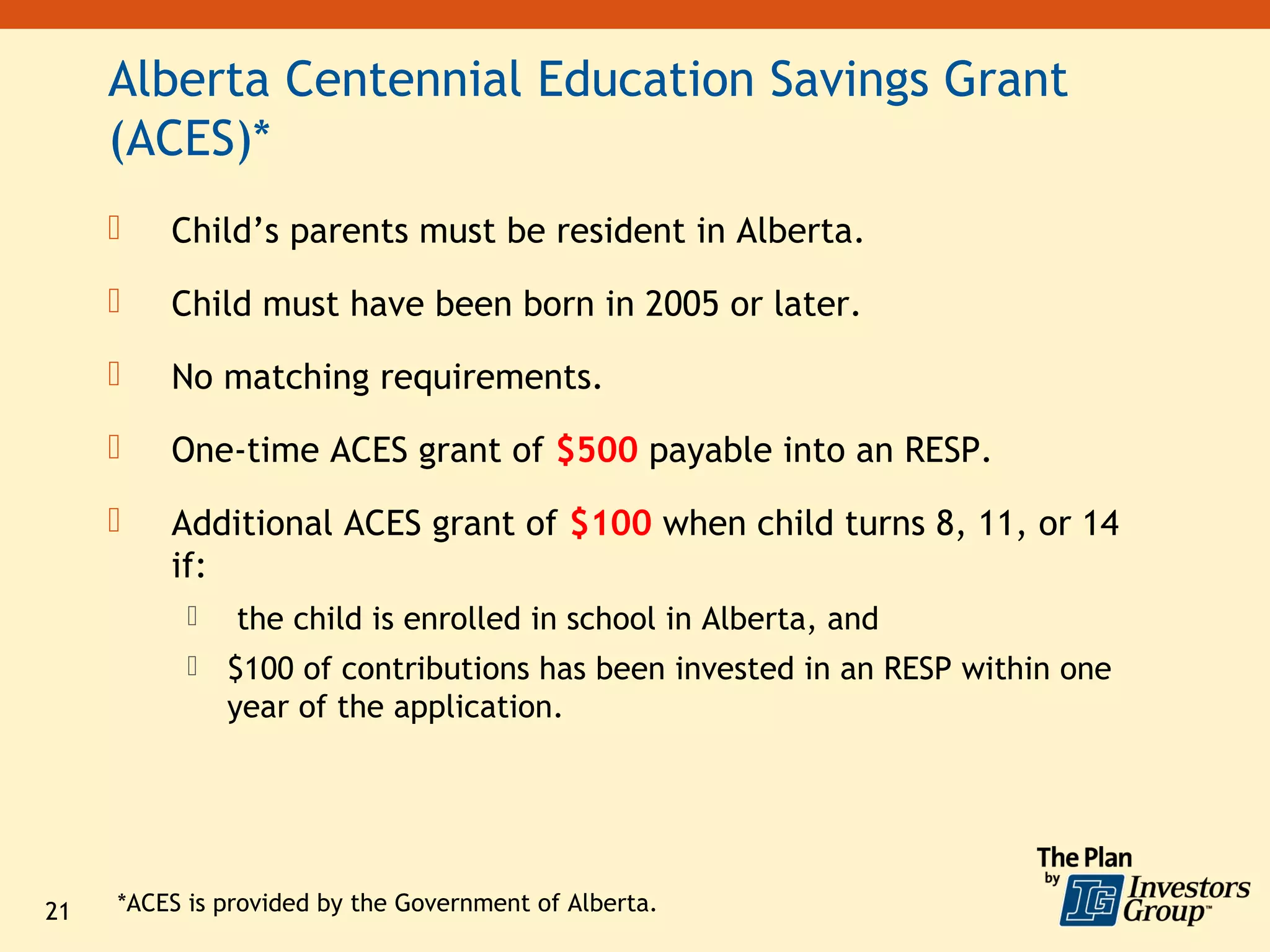 Alberta Centennial Education Savings Grant
     (ACES)*
        Child’s parents must be resident in Alberta.
        Child must have been born in 2005 or later.
        No matching requirements.
        One-time ACES grant of $500 payable into an RESP.
        Additional ACES grant of $100 when child turns 8, 11, or 14
         if:
              the child is enrolled in school in Alberta, and
              $100 of contributions has been invested in an RESP within one
               year of the application.




21   *ACES is provided by the Government of Alberta.
 