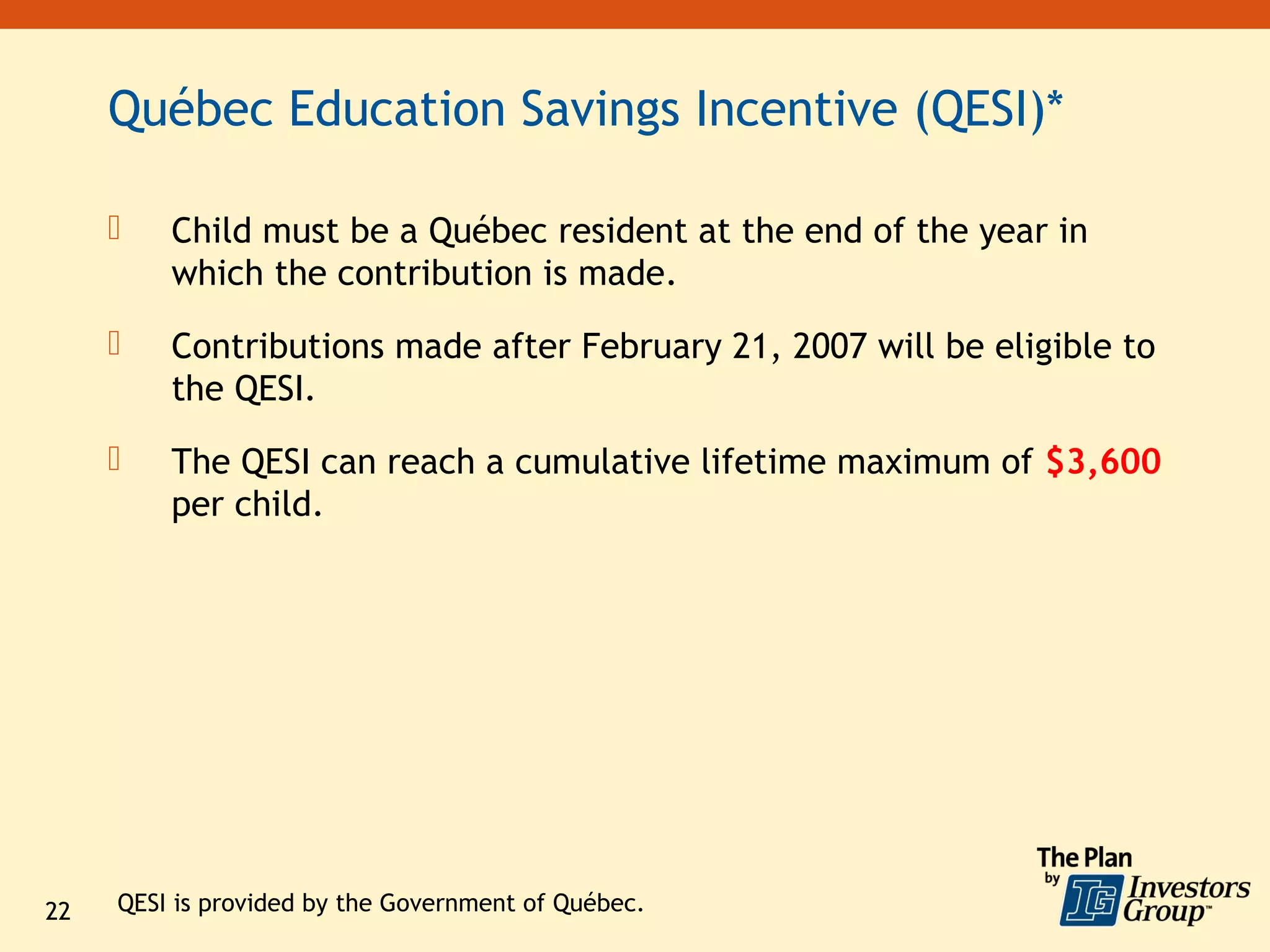 Québec Education Savings Incentive (QESI)*

        Child must be a Québec resident at the end of the year in
         which the contribution is made.
        Contributions made after February 21, 2007 will be eligible to
         the QESI.
        The QESI can reach a cumulative lifetime maximum of $3,600
         per child.




22   QESI is provided by the Government of Québec.
 