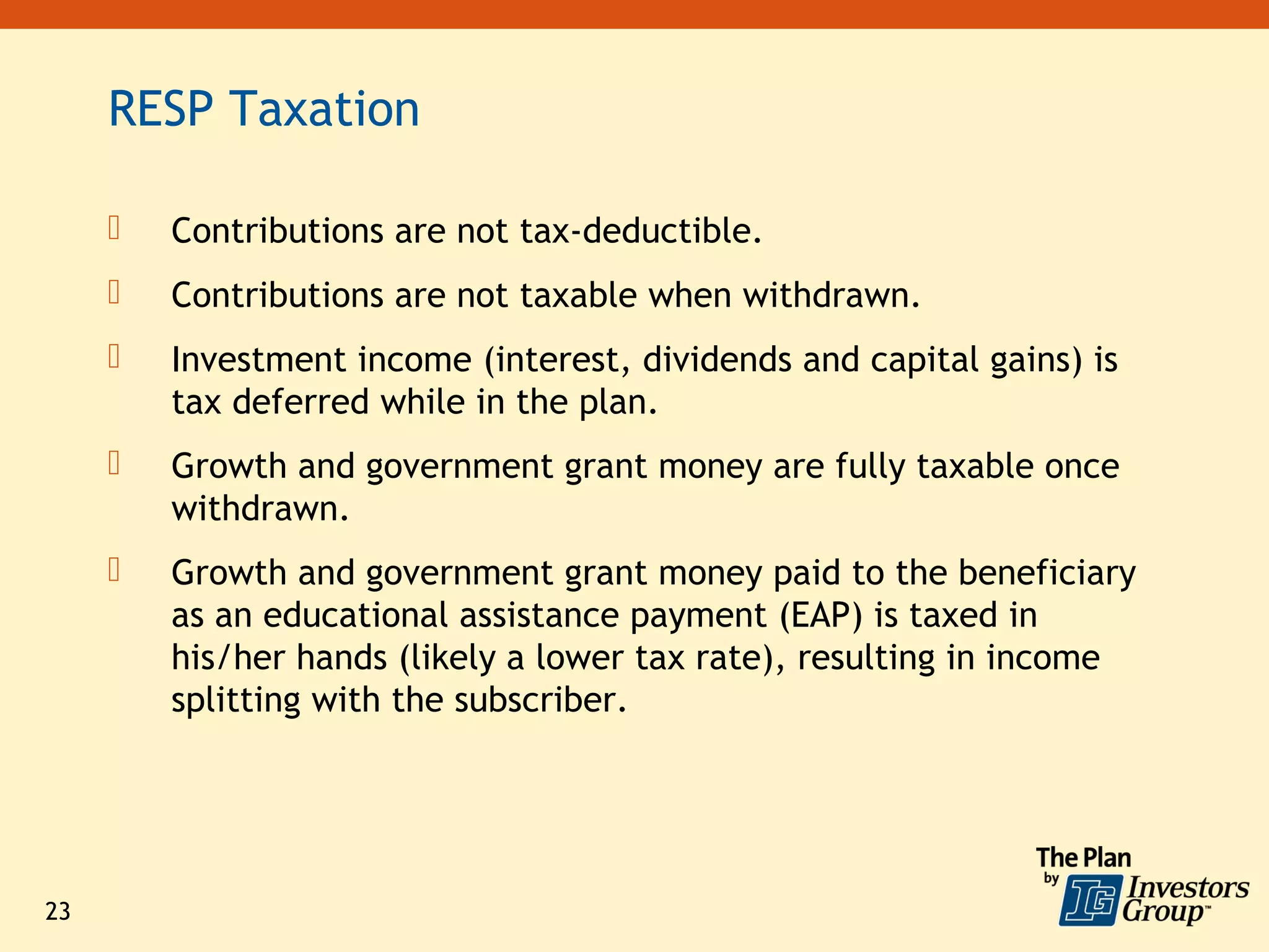 RESP Taxation

        Contributions are not tax-deductible.
        Contributions are not taxable when withdrawn.
        Investment income (interest, dividends and capital gains) is
         tax deferred while in the plan.
        Growth and government grant money are fully taxable once
         withdrawn.
        Growth and government grant money paid to the beneficiary
         as an educational assistance payment (EAP) is taxed in
         his/her hands (likely a lower tax rate), resulting in income
         splitting with the subscriber.




23
 