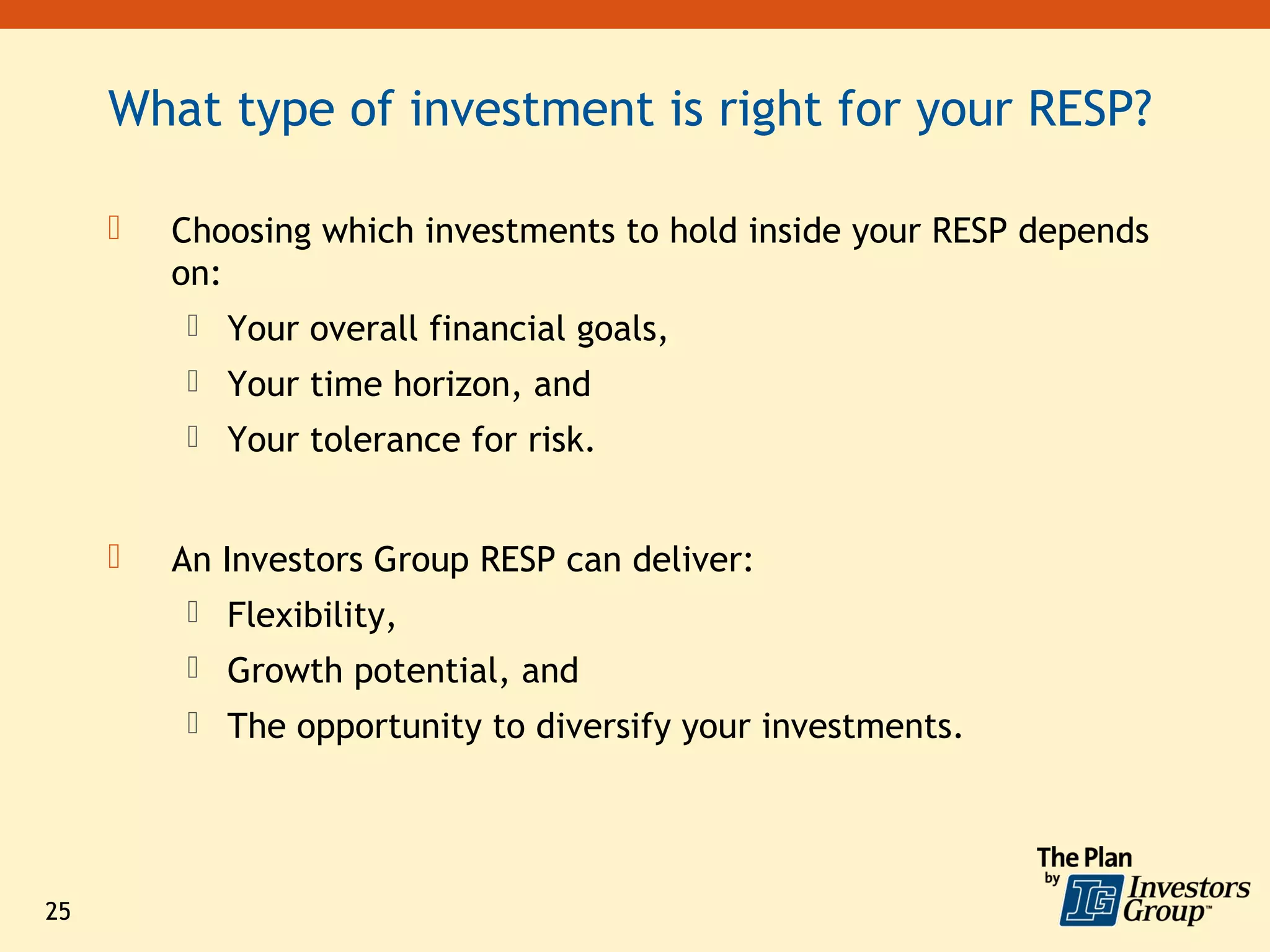 What type of investment is right for your RESP?

        Choosing which investments to hold inside your RESP depends
         on:
          Your overall financial goals,
          Your time horizon, and
          Your tolerance for risk.


        An Investors Group RESP can deliver:
          Flexibility,
          Growth potential, and
          The opportunity to diversify your investments.




25
 