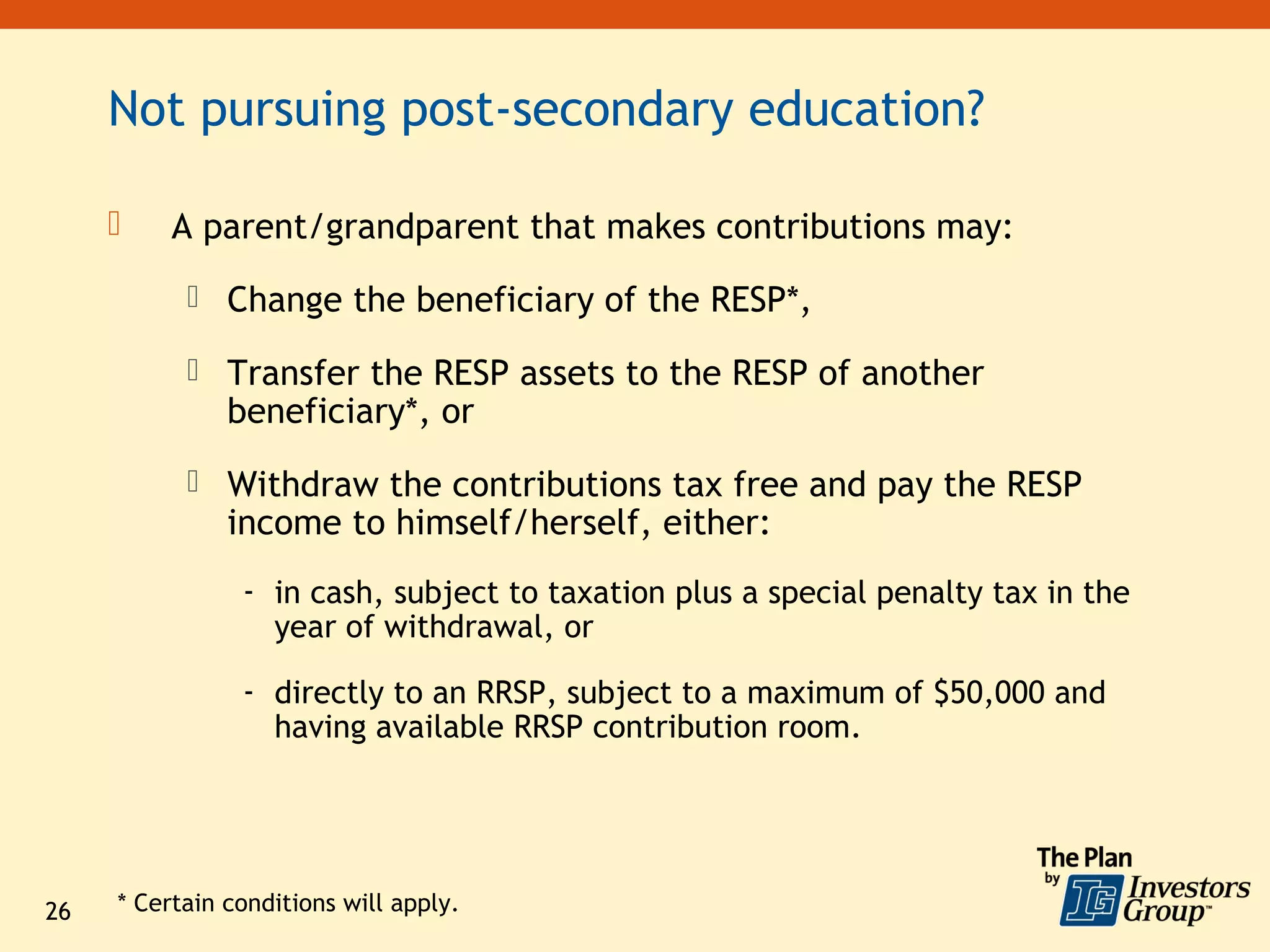 Not pursuing post-secondary education?

         A parent/grandparent that makes contributions may:
            Change the beneficiary of the RESP*,

            Transfer the RESP assets to the RESP of another
               beneficiary*, or
            Withdraw the contributions tax free and pay the RESP
               income to himself/herself, either:
                - in cash, subject to taxation plus a special penalty tax in the
                  year of withdrawal, or

                - directly to an RRSP, subject to a maximum of $50,000 and
                  having available RRSP contribution room.




26   * Certain conditions will apply.
 