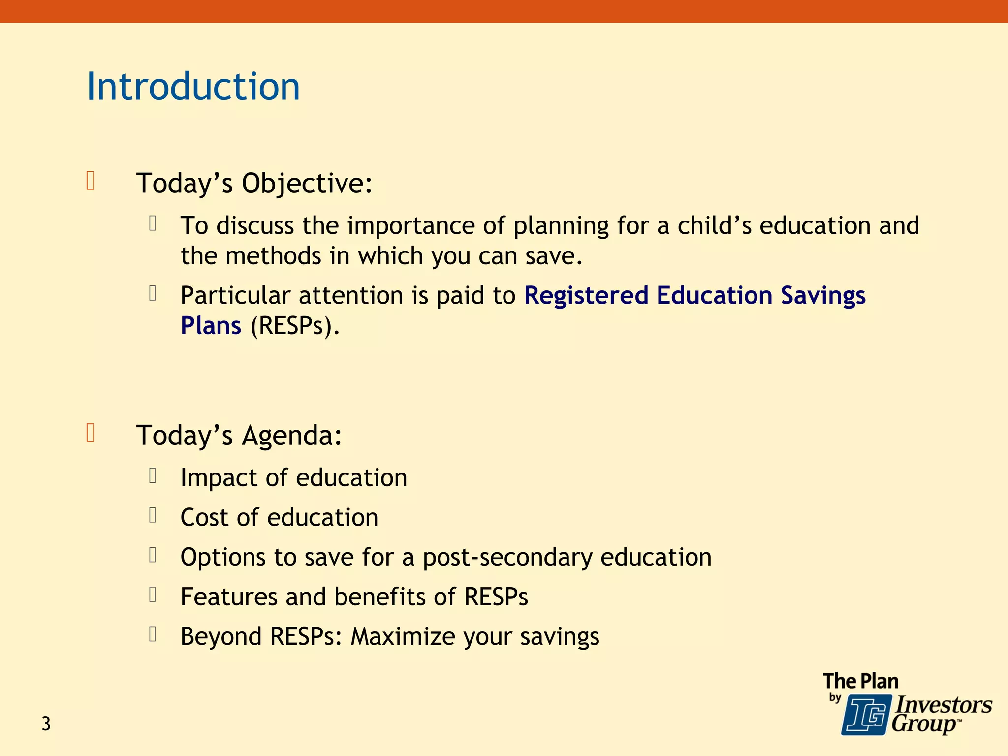 Introduction

       Today’s Objective:
           To discuss the importance of planning for a child’s education and
            the methods in which you can save.
           Particular attention is paid to Registered Education Savings
            Plans (RESPs).



       Today’s Agenda:
           Impact of education
           Cost of education
           Options to save for a post-secondary education
           Features and benefits of RESPs
           Beyond RESPs: Maximize your savings


3
 