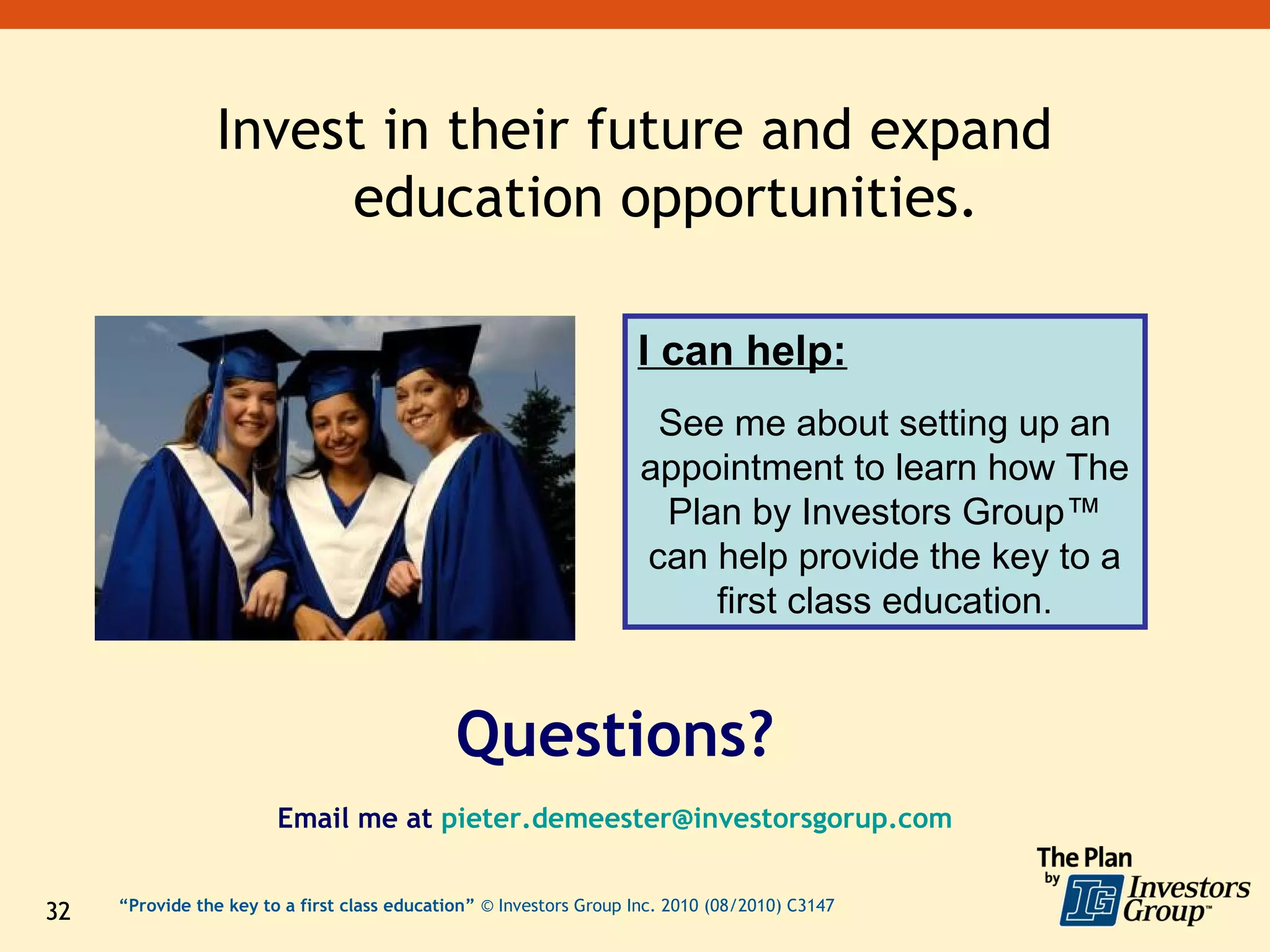 Invest in their future and expand
                      education opportunities.

                                                                    I can help:
                                                                      See me about setting up an
                                                                     appointment to learn how The
                                                                      Plan by Investors Group™
                                                                     can help provide the key to a
                                                                         first class education.


                                              Questions?
                        Email me at pieter.demeester@investorsgorup.com


32   “Provide the key to a first class education” © Investors Group Inc. 2010 (08/2010) C3147
 