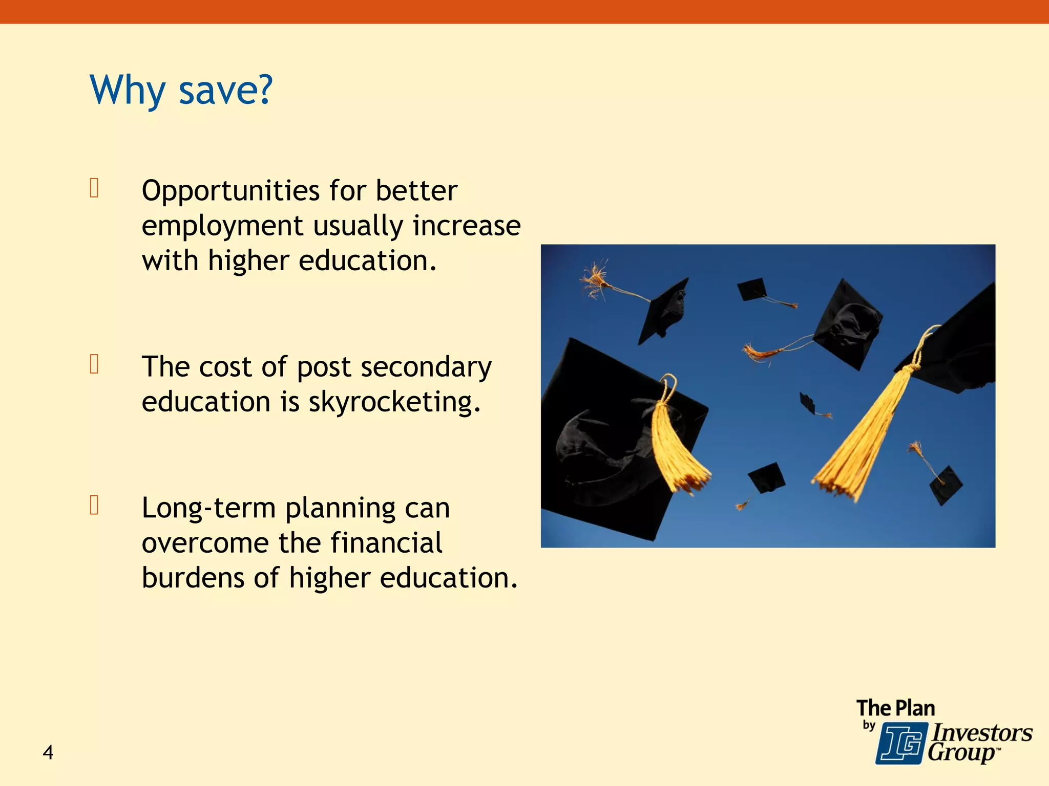 Why save?

       Opportunities for better
        employment usually increase
        with higher education.


       The cost of post secondary
        education is skyrocketing.


       Long-term planning can
        overcome the financial
        burdens of higher education.




4
 
