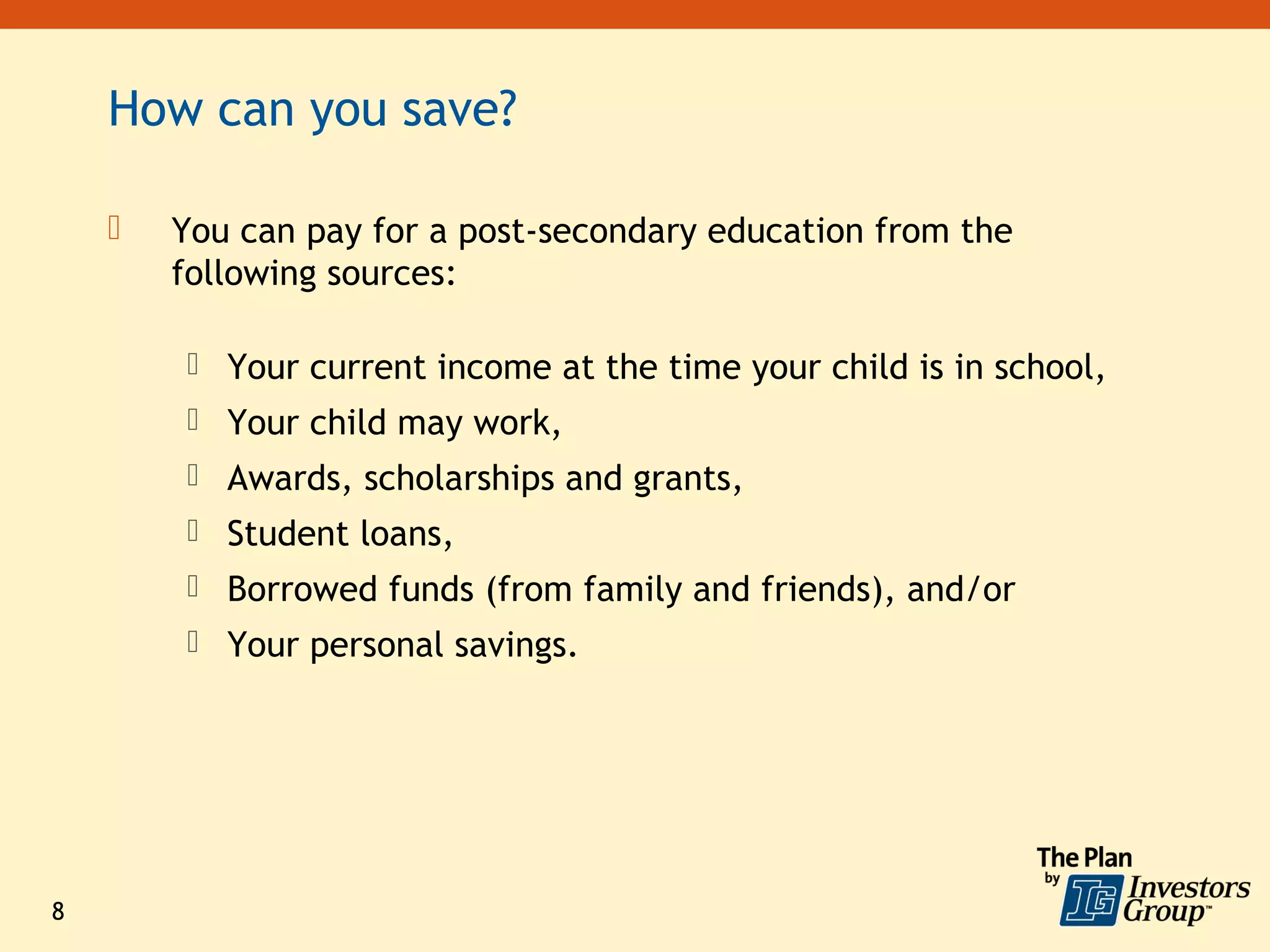 How can you save?

       You can pay for a post-secondary education from the
        following sources:

         Your current income at the time your child is in school,
         Your child may work,
         Awards, scholarships and grants,
         Student loans,
         Borrowed funds (from family and friends), and/or
         Your personal savings.




8
 