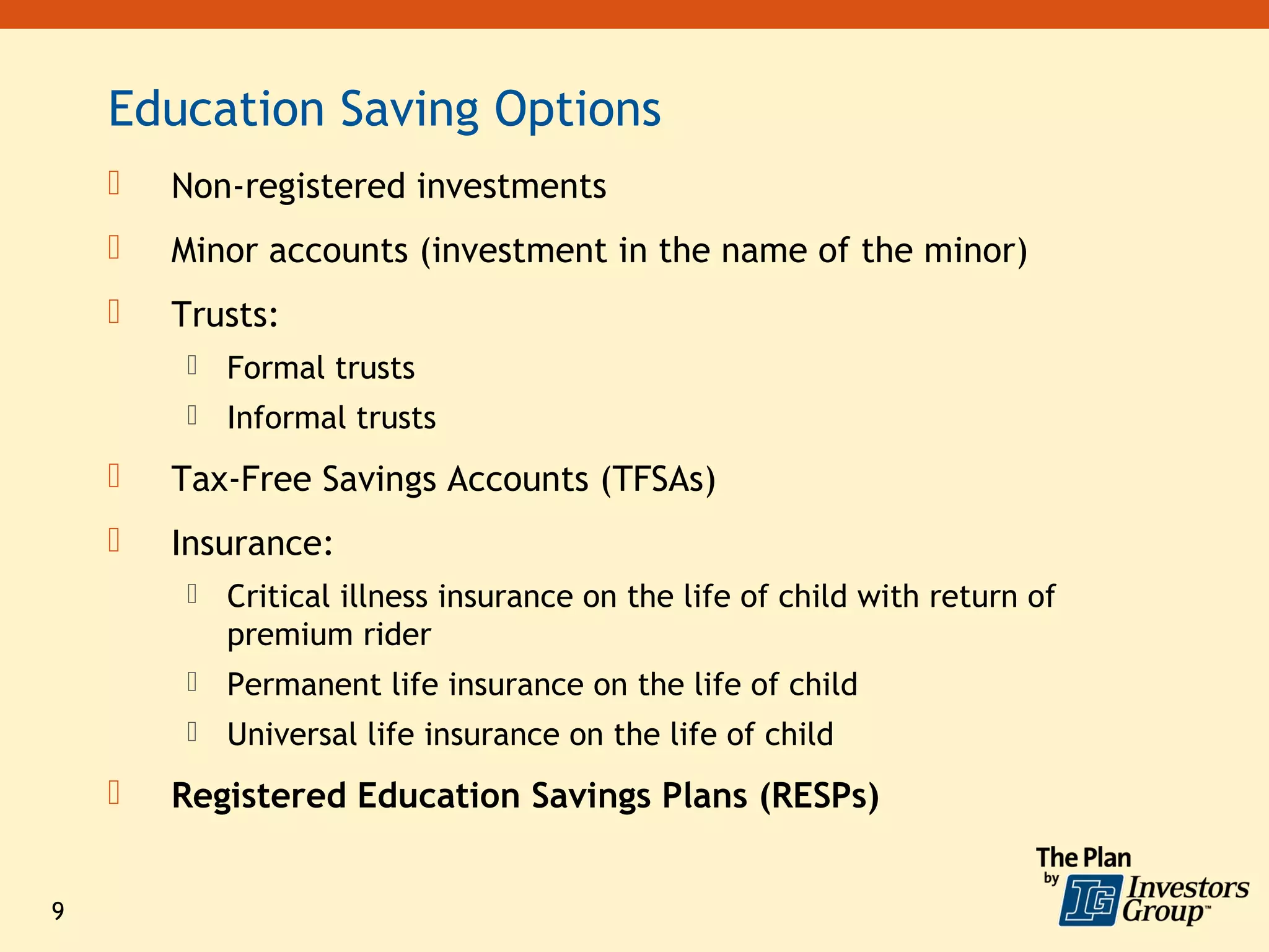 Education Saving Options
       Non-registered investments
       Minor accounts (investment in the name of the minor)
       Trusts:
            Formal trusts
            Informal trusts
       Tax-Free Savings Accounts (TFSAs)
       Insurance:
            Critical illness insurance on the life of child with return of
             premium rider
            Permanent life insurance on the life of child
            Universal life insurance on the life of child
       Registered Education Savings Plans (RESPs)


9
 