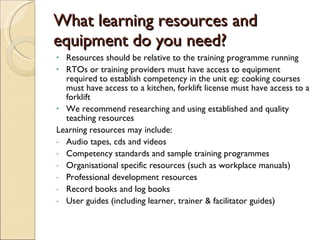 What learning resources and equipment do you need? Resources should be relative to the training programme running  RTOs or training providers must have access to equipment required to establish competency in the unit eg: cooking courses must have access to a kitchen, forklift license must have access to a forklift  We recommend researching and using established and quality teaching resources Learning resources may include: Audio tapes, cds and videos Competency standards and sample training programmes Organisational specific resources (such as workplace manuals) Professional development resources Record books and log books User guides (including learner, trainer & facilitator guides) 
