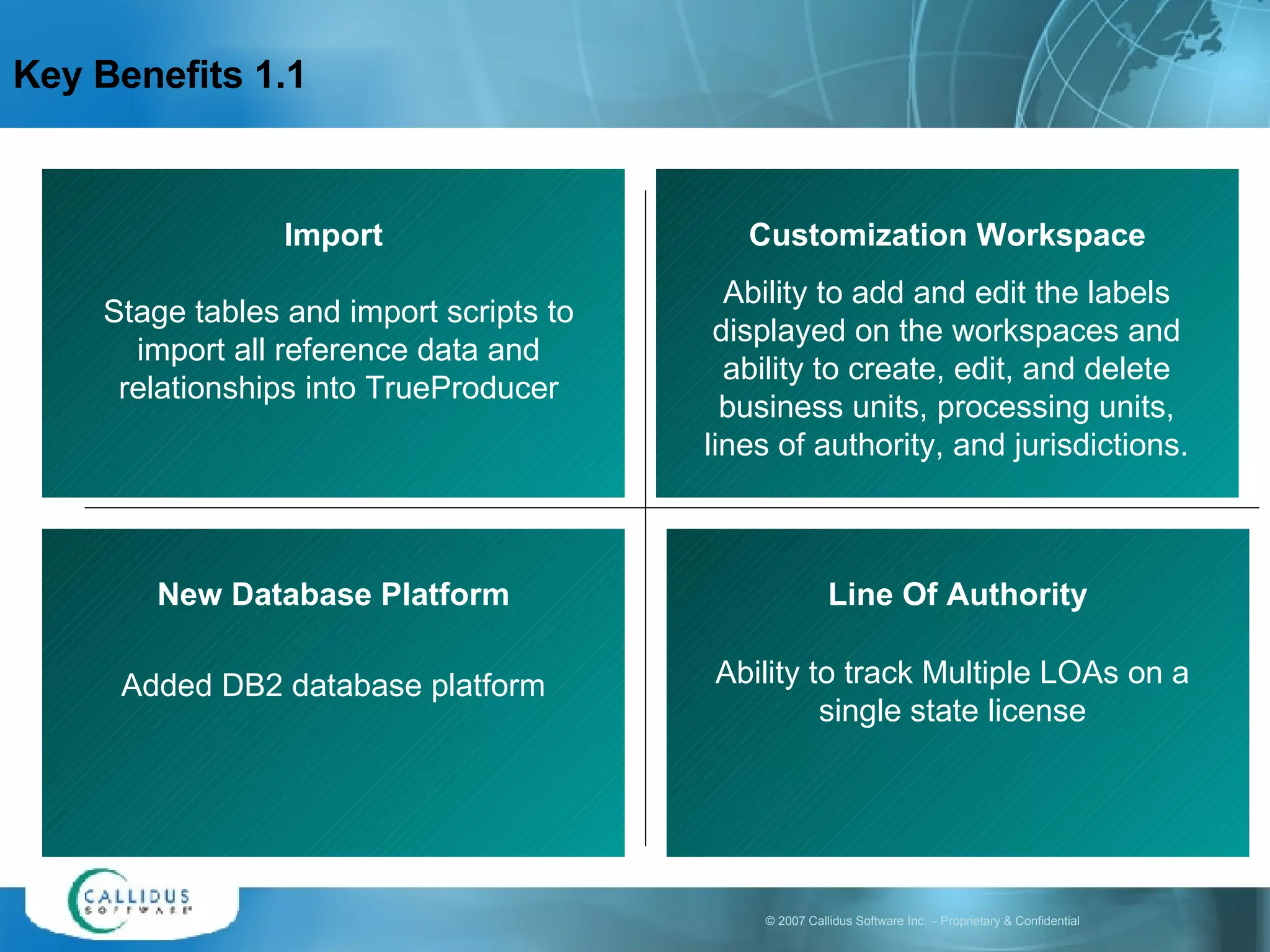 Key Benefits 1.1 Import Stage tables and import scripts to import all reference data and relationships into TrueProducer Customization Workspace Ability to add and edit the labels displayed on the workspaces and ability to create, edit, and delete business units, processing units, lines of authority, and jurisdictions.   New Database Platform Added DB2 database platform Line Of Authority Ability to track Multiple LOAs on a single state license 