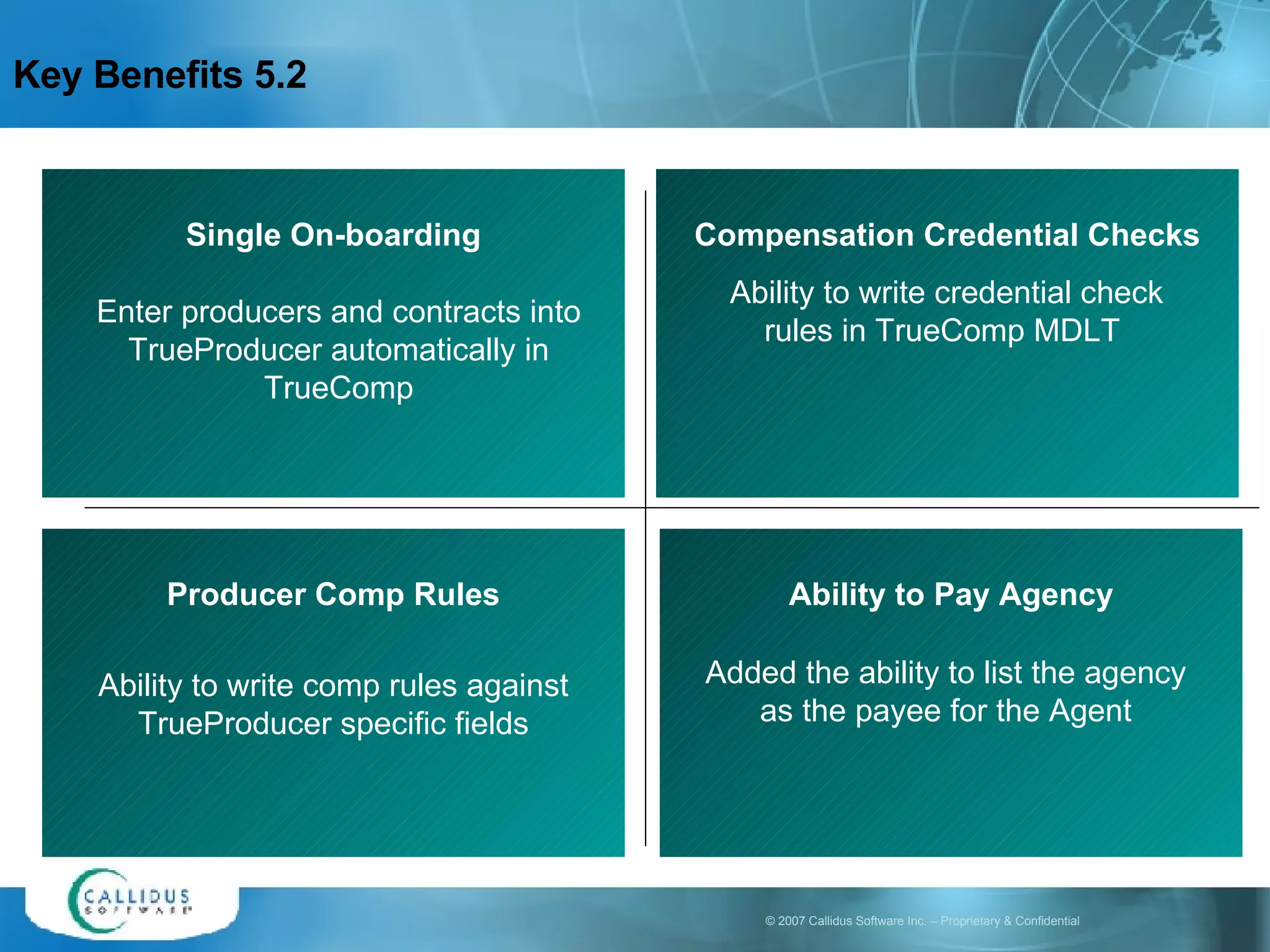 Key Benefits 5.2 Single On-boarding Enter producers and contracts into TrueProducer automatically in TrueComp Compensation Credential Checks Ability to write credential check rules in TrueComp MDLT   Producer Comp Rules Ability to write comp rules against TrueProducer specific fields Ability to Pay Agency Added the ability to list the agency as the payee for the Agent 