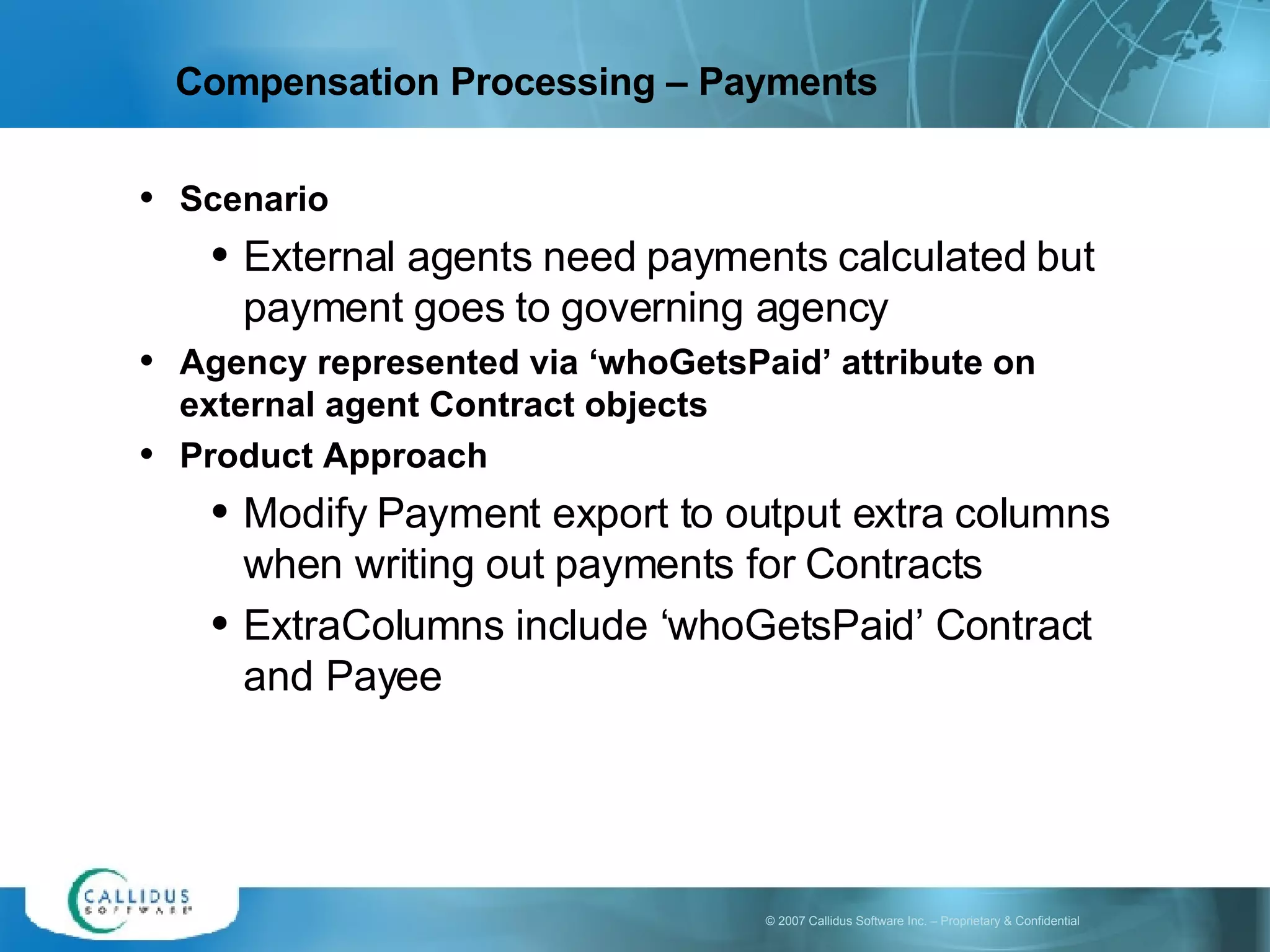 Scenario External agents need payments calculated but payment goes to governing agency Agency represented via ‘whoGetsPaid’ attribute on external agent Contract objects Product Approach Modify Payment export to output extra columns when writing out payments for Contracts ExtraColumns include ‘whoGetsPaid’ Contract and Payee Compensation Processing – Payments  