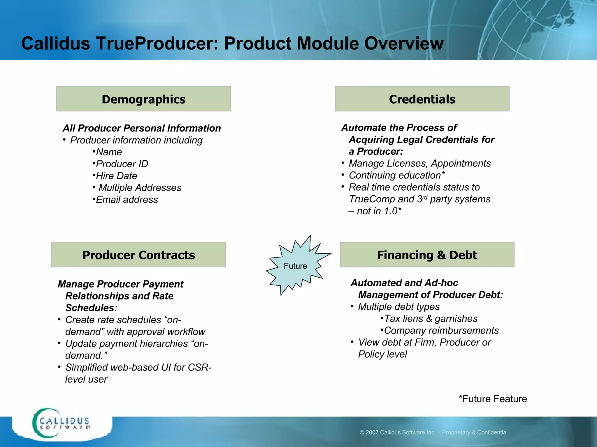 Callidus TrueProducer: Product Module Overview Producer Contracts Manage Producer Payment Relationships and Rate Schedules: Create rate schedules “on-demand” with approval workflow Update payment hierarchies “on-demand.” Simplified web-based UI for CSR-level user Financing & Debt Automated and Ad-hoc Management of Producer Debt:  Multiple debt types  Tax liens & garnishes Company reimbursements View debt at Firm, Producer or Policy level Credentials Automate the Process of Acquiring Legal Credentials for a Producer: Manage Licenses, Appointments Continuing education* Real time credentials status to TrueComp and 3 rd  party systems – not in 1.0* Demographics All Producer Personal Information Producer information including Name Producer ID Hire Date Multiple Addresses Email address Future *Future Feature 