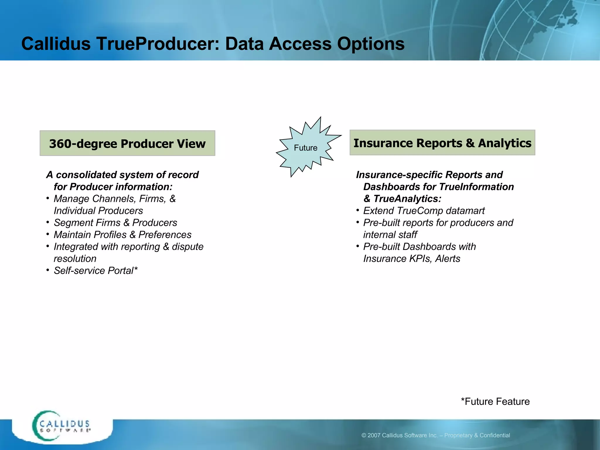 Callidus TrueProducer: Data Access Options 360-degree Producer View A consolidated system of record for Producer information: Manage Channels, Firms, & Individual Producers Segment Firms & Producers Maintain Profiles & Preferences Integrated with reporting & dispute resolution Self-service Portal* Insurance Reports & Analytics Insurance-specific Reports and Dashboards for TrueInformation & TrueAnalytics: Extend TrueComp datamart  Pre-built reports for producers and internal staff Pre-built Dashboards with Insurance KPIs, Alerts *Future Feature Future 