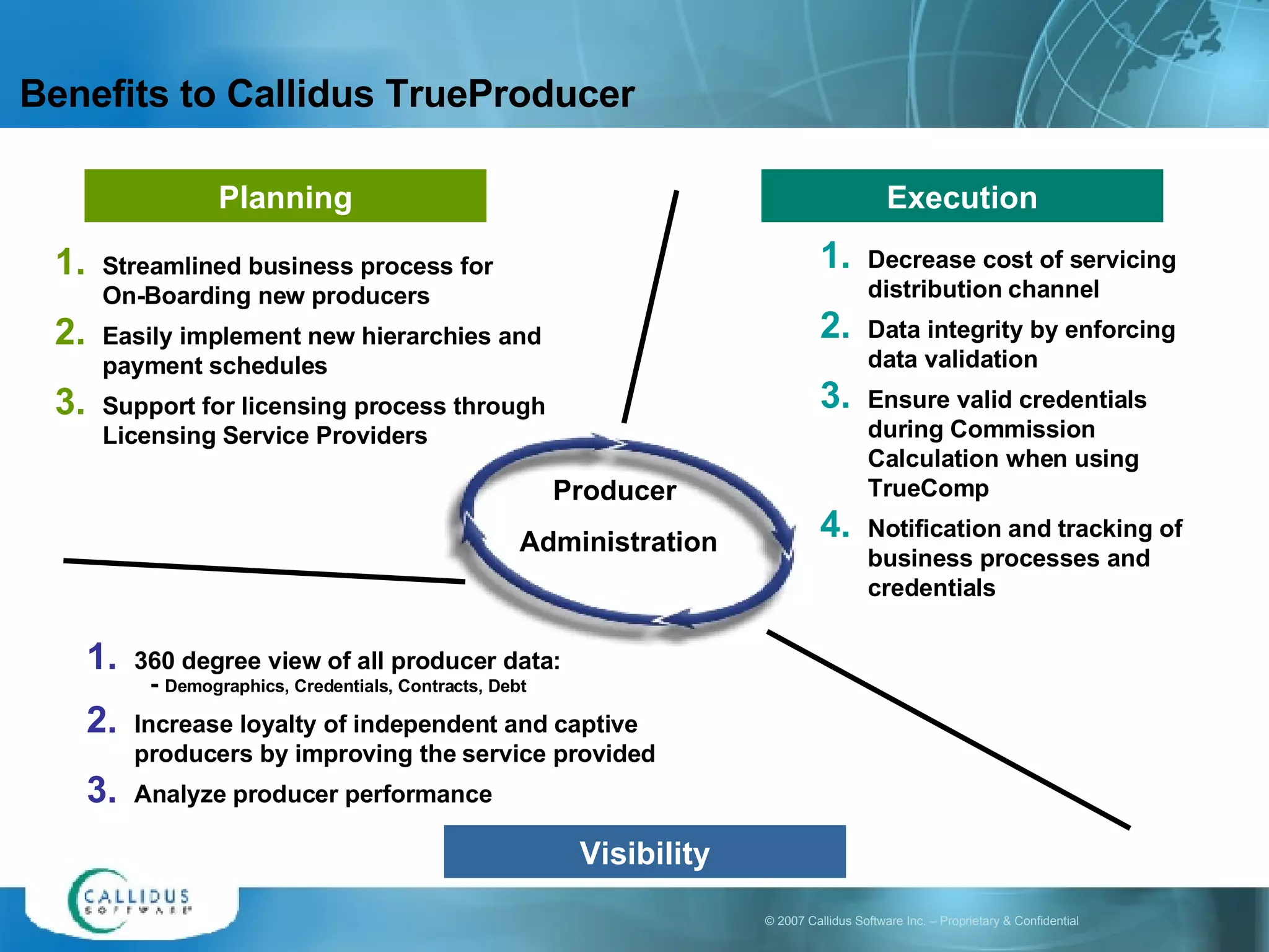 Benefits to Callidus TrueProducer Plan Execute Streamlined business process for  On-Boarding new producers Easily implement new hierarchies and payment schedules Support for licensing process through Licensing Service Providers Decrease cost of servicing distribution channel  Data integrity by enforcing data validation  Ensure valid credentials during Commission Calculation when using TrueComp Notification and tracking of business processes and credentials 360 degree view of all producer data: -  Demographics, Credentials, Contracts, Debt Increase loyalty of independent and captive producers by improving the service provided Analyze producer performance Visibility Planning Execution Producer  Administration 