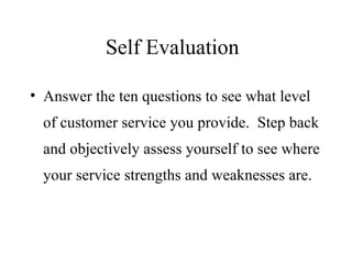 Self Evaluation Answer the ten questions to see what level of customer service you provide.  Step back and objectively assess yourself to see where your service strengths and weaknesses are. 