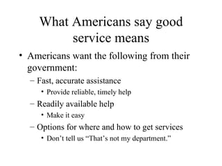 What Americans say good service means Americans want the following from their government: Fast, accurate assistance Provide reliable, timely help Readily available help Make it easy Options for where and how to get services Don’t tell us “That’s not my department.” 