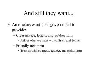 And still they want... Americans want their government to provide: Clear advice, letters, and publications Ask us what we want -- then listen and deliver Friendly treatment Treat us with courtesy, respect, and enthusiasm 
