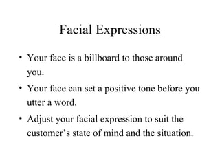 Facial Expressions Your face is a billboard to those around you. Your face can set a positive tone before you utter a word. Adjust your facial expression to suit the customer’s state of mind and the situation. 