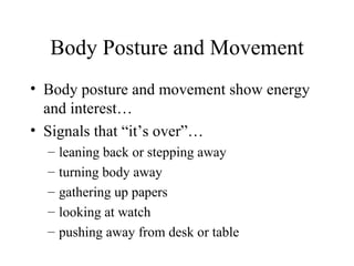 Body Posture and Movement Body posture and movement show energy and interest… Signals that “it’s over”… leaning back or stepping away turning body away gathering up papers looking at watch pushing away from desk or table 