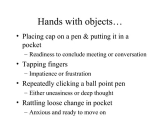 Hands with objects… Placing cap on a pen & putting it in a pocket Readiness to conclude meeting or conversation Tapping fingers Impatience or frustration Repeatedly clicking a ball point pen Either uneasiness or deep thought Rattling loose change in pocket Anxious and ready to move on 