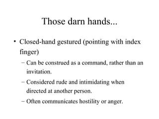 Those darn hands... Closed-hand gestured (pointing with index finger) Can be construed as a command, rather than an invitation. Considered rude and intimidating when directed at another person. Often communicates hostility or anger. 