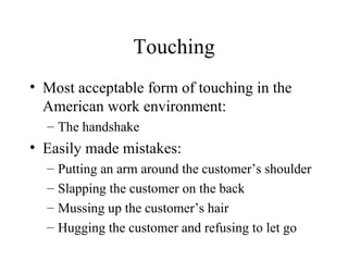 Touching Most acceptable form of touching in the American work environment: The handshake Easily made mistakes: Putting an arm around the customer’s shoulder Slapping the customer on the back Mussing up the customer’s hair Hugging the customer and refusing to let go 