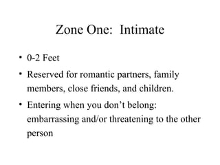 Zone One:  Intimate 0-2 Feet Reserved for romantic partners, family members, close friends, and children. Entering when you don’t belong:  embarrassing and/or threatening to the other person 