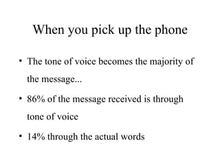 When you pick up the phone The tone of voice becomes the majority of the message... 86% of the message received is through tone of voice 14% through the actual words 