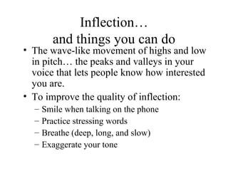 Inflection… and things you can do The wave-like movement of highs and low in pitch… the peaks and valleys in your voice that lets people know how interested you are. To improve the quality of inflection: Smile when talking on the phone Practice stressing words Breathe (deep, long, and slow) Exaggerate your tone 