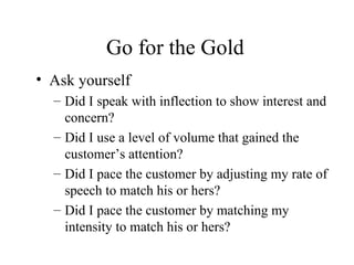 Go for the Gold Ask yourself Did I speak with inflection to show interest and concern? Did I use a level of volume that gained the customer’s attention? Did I pace the customer by adjusting my rate of speech to match his or hers? Did I pace the customer by matching my intensity to match his or hers? 