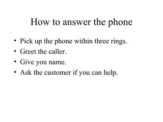How to answer the phone Pick up the phone within three rings. Greet the caller. Give you name. Ask the customer if you can help. 