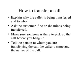 How to transfer a call Explain why the caller is being transferred and to whom. Ask the customer if he or she minds being transferred. Make sure someone is there to pick up the call before you hang up. Tell the person to whom you are transferring the call the caller’s name and the nature of the call. 