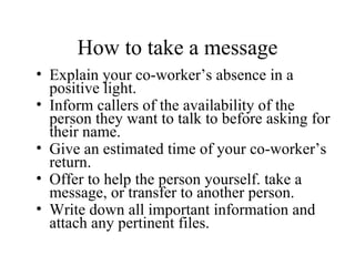 How to take a message Explain your co-worker’s absence in a positive light. Inform callers of the availability of the person they want to talk to before asking for their name. Give an estimated time of your co-worker’s return. Offer to help the person yourself. take a message, or transfer to another person. Write down all important information and attach any pertinent files. 