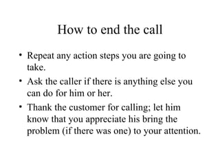 How to end the call Repeat any action steps you are going to take. Ask the caller if there is anything else you can do for him or her. Thank the customer for calling; let him know that you appreciate his bring the problem (if there was one) to your attention. 