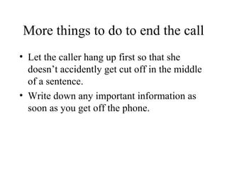 More things to do to end the call Let the caller hang up first so that she doesn’t accidently get cut off in the middle of a sentence. Write down any important information as soon as you get off the phone. 