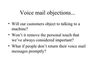 Voice mail objections... Will our customers object to talking to a machine? Won’t it remove the personal touch that we’ve always considered important? What if people don’t return their voice mail messages promptly? 