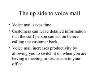 The up side to voice mail Voice mail saves time. Customers can leave detailed information that the staff person can act on before calling the customer back. Voice mail increases productivity by allowing you to switch it on when you are having a meeting or discussion in your office. 