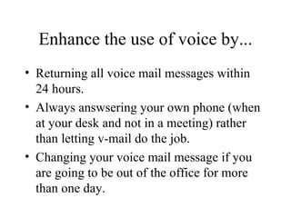 Enhance the use of voice by... Returning all voice mail messages within 24 hours. Always answsering your own phone (when at your desk and not in a meeting) rather than letting v-mail do the job. Changing your voice mail message if you are going to be out of the office for more than one day. 