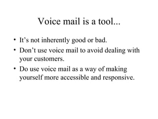 Voice mail is a tool... It’s not inherently good or bad. Don’t use voice mail to avoid dealing with your customers. Do use voice mail as a way of making yourself more accessible and responsive. 