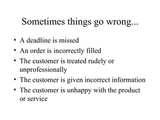 Sometimes things go wrong... A deadline is missed An order is incorrectly filled The customer is treated rudely or unprofessionally The customer is given incorrect information The customer is unhappy with the product or service 