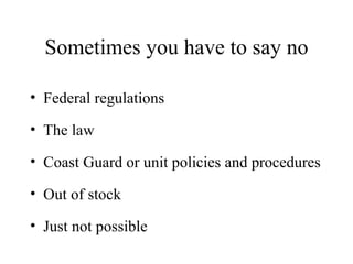 Sometimes you have to say no Federal regulations The law Coast Guard or unit policies and procedures Out of stock Just not possible 