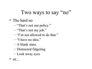 Two ways to say “no” The hard no “ That’s not our policy.” “ That’s not my job.” “ I’m not allowed to do that.” “ I have no idea.” A blank stare. Distracted fidgeting Look away eyes or... 
