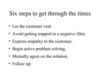 Six steps to get through the times  Let the customer vent. Avoid getting trapped in a negative filter. Express empathy to the customer. Begin active problem solving. Mutually agree on the solution. Follow up. 