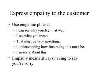 Express empathy to the customer Use empathic phrases I can see why you feel that way. I see what you mean. That must be very upsetting. I understanding how frustrating this must be. I’m sorry about this Empathy means always having to say you’re sorry. 