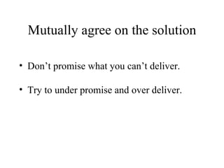 Mutually agree on the solution Don’t promise what you can’t deliver. Try to under promise and over deliver. 