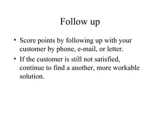 Follow up Score points by following up with your customer by phone, e-mail, or letter. If the customer is still not satisfied, continue to find a another, more workable solution. 
