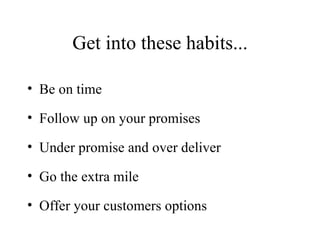 Get into these habits... Be on time Follow up on your promises Under promise and over deliver Go the extra mile Offer your customers options 