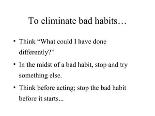 To eliminate bad habits… Think “What could I have done differently?” In the midst of a bad habit, stop and try something else. Think before acting; stop the bad habit before it starts... 
