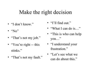 Make the right decision “ I don’t know.” “ No” “ That’s not my job.” “ You’re right -- this stinks.” “ That’s not my fault.” “ I’ll find out.” “ What I can do is…” “ This is who can help you…” “ I understand your frustration.” “ Let’s see what we can do about this.” 